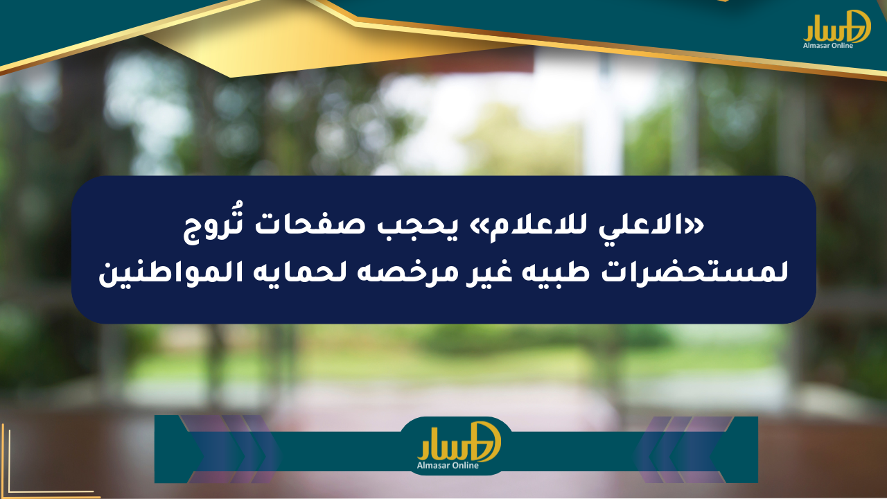«الأعلى للإعلام» يحجب صفحات تُروج لمستحضرات طبية غير مرخصة لحماية المواطنين